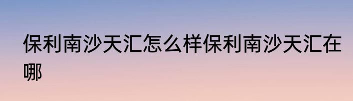 保利南沙天汇怎么样保利南沙天汇在哪