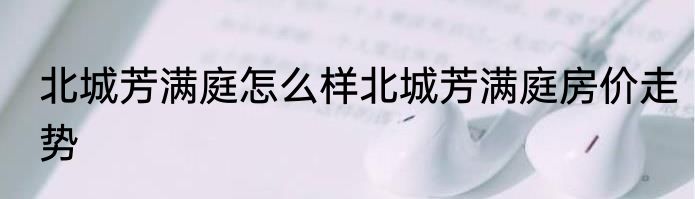 北城芳满庭怎么样北城芳满庭房价走势