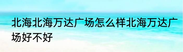 北海北海万达广场怎么样北海万达广场好不好