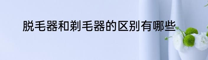 脱毛器和剃毛器的区别有哪些