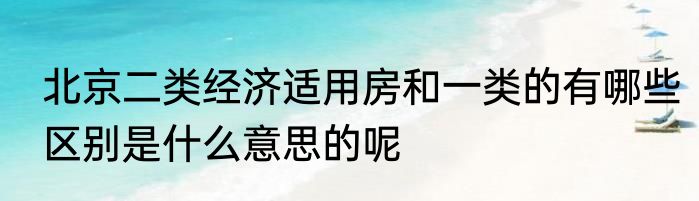 北京二类经济适用房和一类的有哪些区别是什么意思的呢
