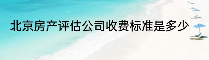 北京房产评估公司收费标准是多少
