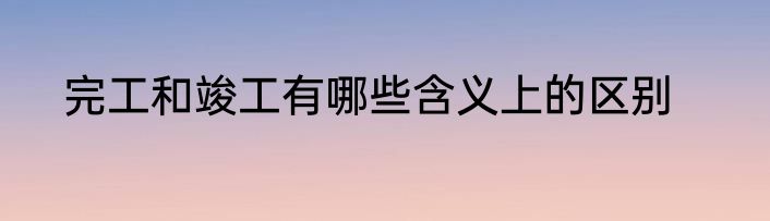 完工和竣工有哪些含义上的区别
