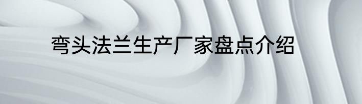 弯头法兰生产厂家盘点介绍