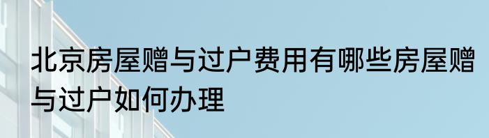 北京房屋赠与过户费用有哪些房屋赠与过户如何办理