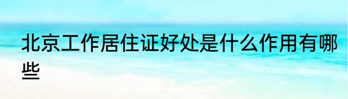 北京工作居住证好处是什么作用有哪些
