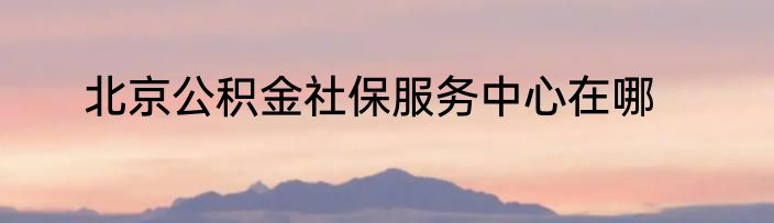 北京公积金社保服务中心在哪