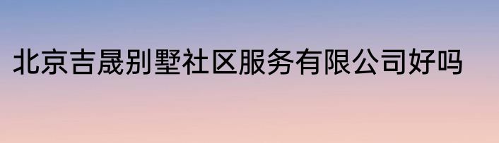 北京吉晟别墅社区服务有限公司好吗