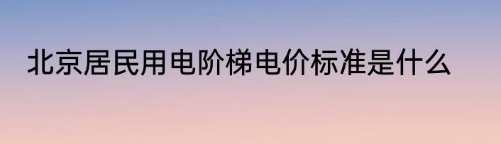 北京居民用电阶梯电价标准是什么