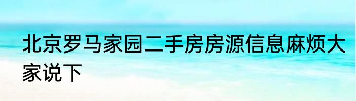 北京罗马家园二手房房源信息麻烦大家说下