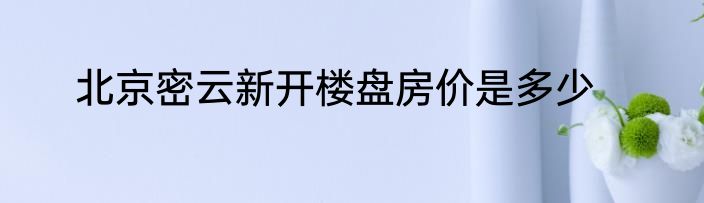 北京密云新开楼盘房价是多少
