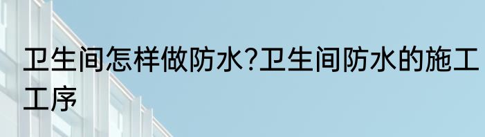 卫生间怎样做防水?卫生间防水的施工工序