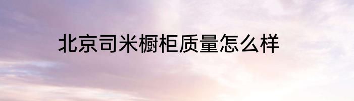 北京司米橱柜质量怎么样