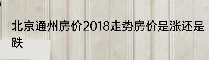 北京通州房价2018走势房价是涨还是跌