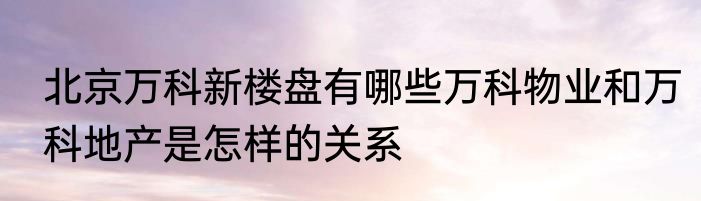 北京万科新楼盘有哪些万科物业和万科地产是怎样的关系