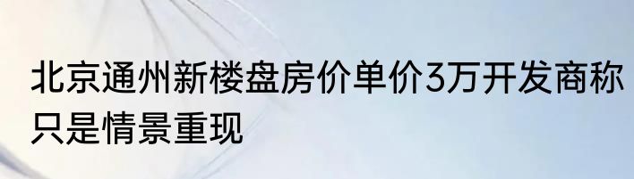 北京通州新楼盘房价单价3万开发商称只是情景重现