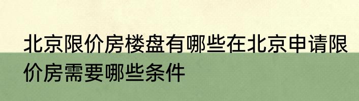 北京限价房楼盘有哪些在北京申请限价房需要哪些条件