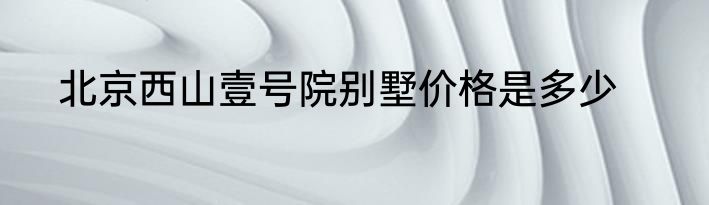 北京西山壹号院别墅价格是多少