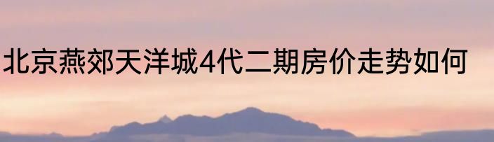 北京燕郊天洋城4代二期房价走势如何