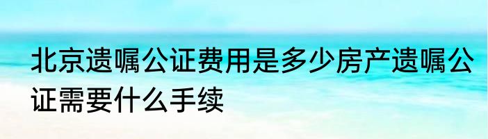 北京遗嘱公证费用是多少房产遗嘱公证需要什么手续