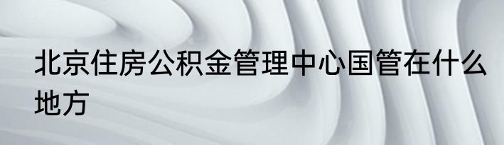 北京住房公积金管理中心国管在什么地方