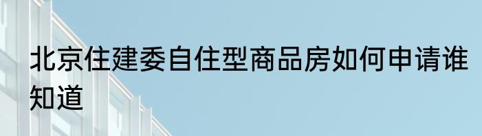 北京住建委自住型商品房如何申请谁知道