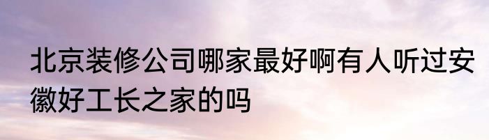 北京装修公司哪家最好啊有人听过安徽好工长之家的吗