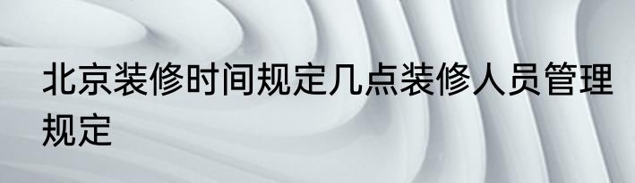 北京装修时间规定几点装修人员管理规定