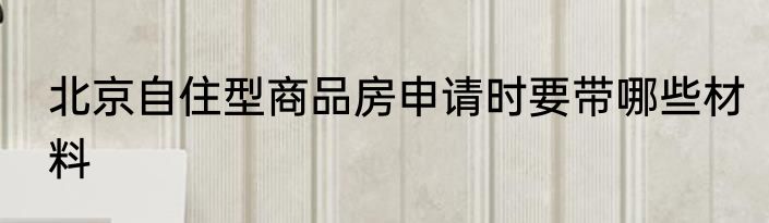 北京自住型商品房申请时要带哪些材料