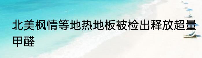 北美枫情等地热地板被检出释放超量甲醛