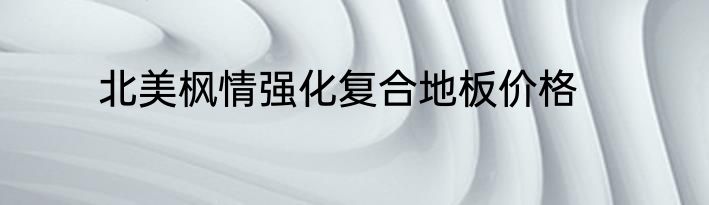北美枫情强化复合地板价格