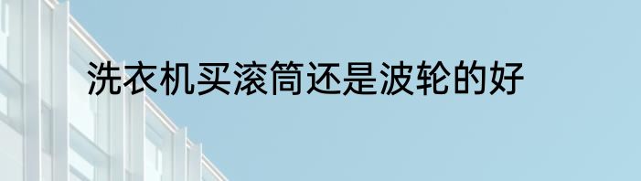 洗衣机买滚筒还是波轮的好