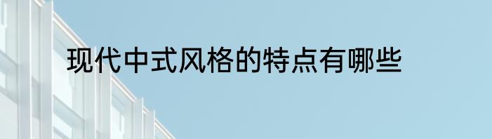 现代中式风格的特点有哪些