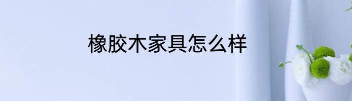 橡胶木家具怎么样