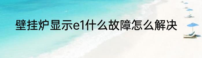 壁挂炉显示e1什么故障怎么解决