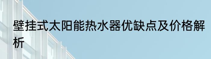 壁挂式太阳能热水器优缺点及价格解析
