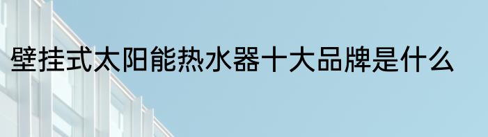 壁挂式太阳能热水器十大品牌是什么