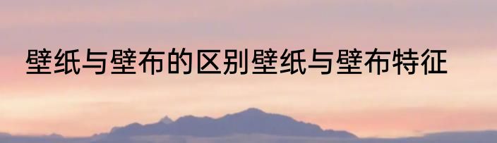 壁纸与壁布的区别壁纸与壁布特征