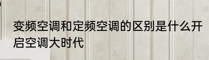 变频空调和定频空调的区别是什么开启空调大时代