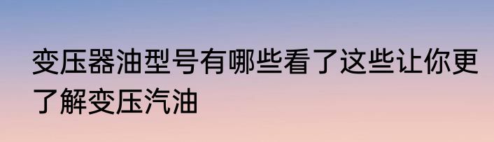 变压器油型号有哪些看了这些让你更了解变压汽油