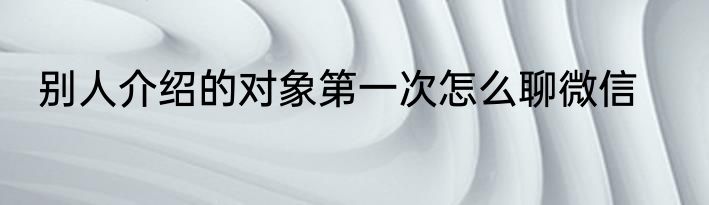 别人介绍的对象第一次怎么聊微信