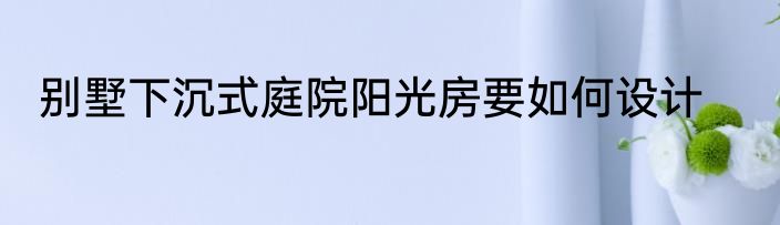 别墅下沉式庭院阳光房要如何设计