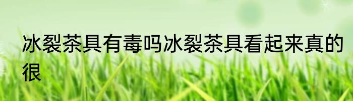 冰裂茶具有毒吗冰裂茶具看起来真的很