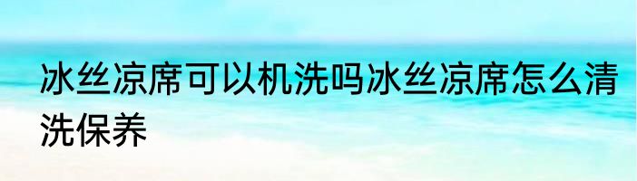 冰丝凉席可以机洗吗冰丝凉席怎么清洗保养