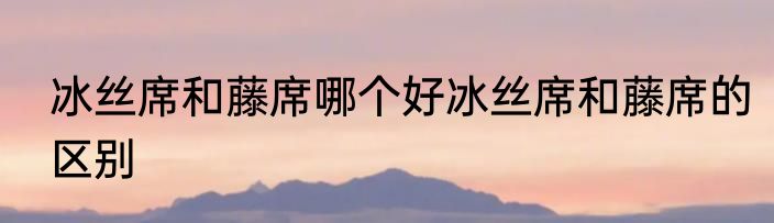 冰丝席和藤席哪个好冰丝席和藤席的区别
