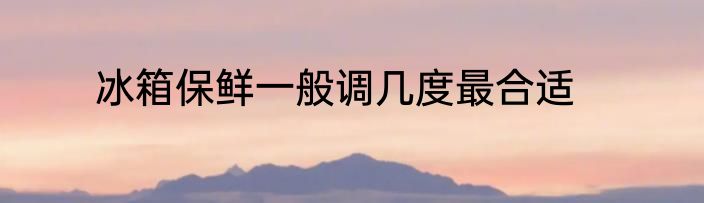 冰箱保鲜一般调几度最合适