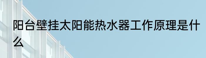 阳台壁挂太阳能热水器工作原理是什么