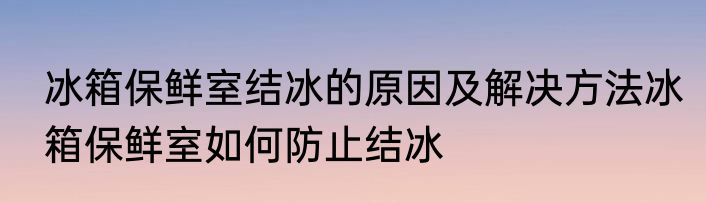冰箱保鲜室结冰的原因及解决方法冰箱保鲜室如何防止结冰