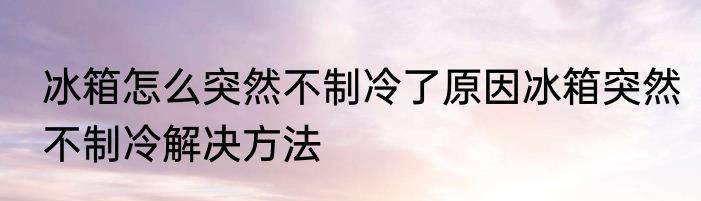 冰箱怎么突然不制冷了原因冰箱突然不制冷解决方法