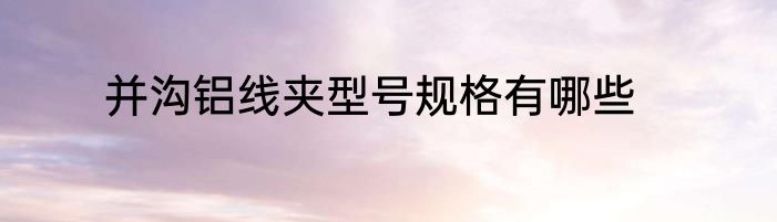 并沟铝线夹型号规格有哪些